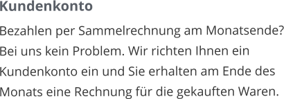 Kundenkonto Bezahlen per Sammelrechnung am Monatsende? Bei uns kein Problem. Wir richten Ihnen ein Kundenkonto ein und Sie erhalten am Ende des Monats eine Rechnung für die gekauften Waren.